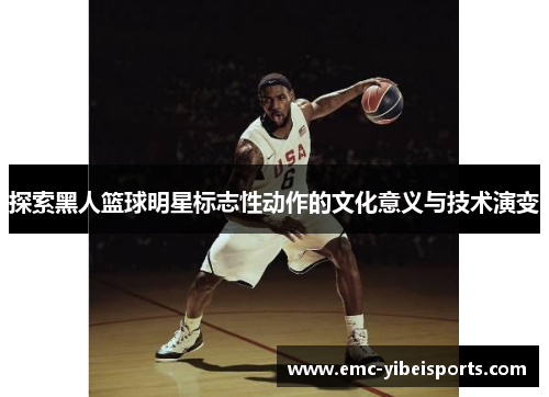 探索黑人篮球明星标志性动作的文化意义与技术演变