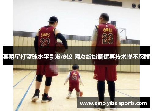 某明星打篮球水平引发热议 网友纷纷调侃其技术惨不忍睹
